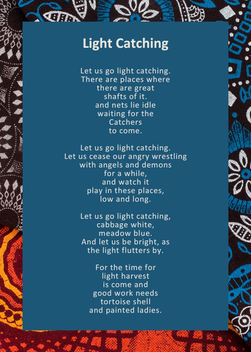 Let us go light catching. / There are places where / there are great / shafts of it. / and nets lie idle / waiting for the / Catchers to come. // Let us go light catching. / Let us cease our angry wrestling / with angels and demons / for a while, / and watch it / play in these places, / low and long. // Let us go light catching, / cabbage white, / meadow blue. / And let us be bright, as / the light flutters by. // For the time for / light harvest / is come and / good work needs / tortoise shell / and painted ladies.